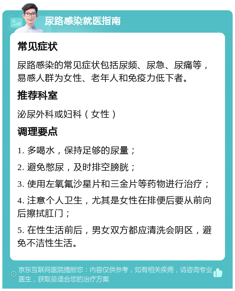 尿路感染就医指南 常见症状 尿路感染的常见症状包括尿频、尿急、尿痛等，易感人群为女性、老年人和免疫力低下者。 推荐科室 泌尿外科或妇科（女性） 调理要点 1. 多喝水，保持足够的尿量； 2. 避免憋尿，及时排空膀胱； 3. 使用左氧氟沙星片和三金片等药物进行治疗； 4. 注意个人卫生，尤其是女性在排便后要从前向后擦拭肛门； 5. 在性生活前后，男女双方都应清洗会阴区，避免不洁性生活。