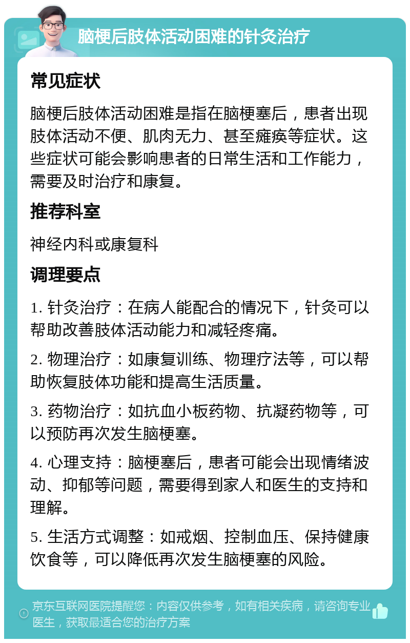 脑梗后肢体活动困难的针灸治疗 常见症状 脑梗后肢体活动困难是指在脑梗塞后，患者出现肢体活动不便、肌肉无力、甚至瘫痪等症状。这些症状可能会影响患者的日常生活和工作能力，需要及时治疗和康复。 推荐科室 神经内科或康复科 调理要点 1. 针灸治疗：在病人能配合的情况下，针灸可以帮助改善肢体活动能力和减轻疼痛。 2. 物理治疗：如康复训练、物理疗法等，可以帮助恢复肢体功能和提高生活质量。 3. 药物治疗：如抗血小板药物、抗凝药物等，可以预防再次发生脑梗塞。 4. 心理支持：脑梗塞后，患者可能会出现情绪波动、抑郁等问题，需要得到家人和医生的支持和理解。 5. 生活方式调整：如戒烟、控制血压、保持健康饮食等，可以降低再次发生脑梗塞的风险。