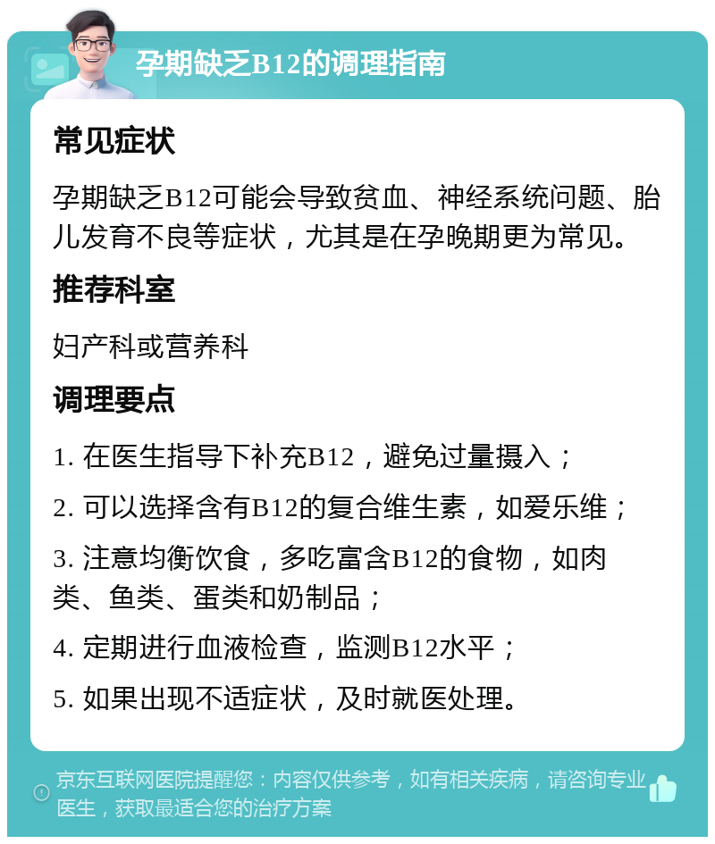 孕期缺乏B12的调理指南 常见症状 孕期缺乏B12可能会导致贫血、神经系统问题、胎儿发育不良等症状，尤其是在孕晚期更为常见。 推荐科室 妇产科或营养科 调理要点 1. 在医生指导下补充B12，避免过量摄入； 2. 可以选择含有B12的复合维生素，如爱乐维； 3. 注意均衡饮食，多吃富含B12的食物，如肉类、鱼类、蛋类和奶制品； 4. 定期进行血液检查，监测B12水平； 5. 如果出现不适症状，及时就医处理。