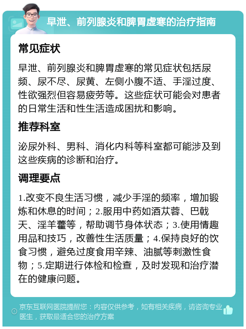 早泄、前列腺炎和脾胃虚寒的治疗指南 常见症状 早泄、前列腺炎和脾胃虚寒的常见症状包括尿频、尿不尽、尿黄、左侧小腹不适、手淫过度、性欲强烈但容易疲劳等。这些症状可能会对患者的日常生活和性生活造成困扰和影响。 推荐科室 泌尿外科、男科、消化内科等科室都可能涉及到这些疾病的诊断和治疗。 调理要点 1.改变不良生活习惯，减少手淫的频率，增加锻炼和休息的时间；2.服用中药如酒苁蓉、巴戟天、淫羊藿等，帮助调节身体状态；3.使用情趣用品和技巧，改善性生活质量；4.保持良好的饮食习惯，避免过度食用辛辣、油腻等刺激性食物；5.定期进行体检和检查，及时发现和治疗潜在的健康问题。