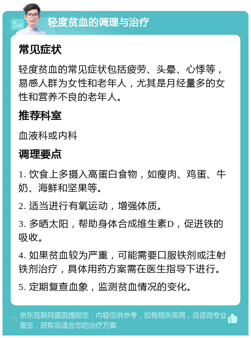 轻度贫血的调理与治疗 常见症状 轻度贫血的常见症状包括疲劳、头晕、心悸等，易感人群为女性和老年人，尤其是月经量多的女性和营养不良的老年人。 推荐科室 血液科或内科 调理要点 1. 饮食上多摄入高蛋白食物，如瘦肉、鸡蛋、牛奶、海鲜和坚果等。 2. 适当进行有氧运动，增强体质。 3. 多晒太阳，帮助身体合成维生素D，促进铁的吸收。 4. 如果贫血较为严重，可能需要口服铁剂或注射铁剂治疗，具体用药方案需在医生指导下进行。 5. 定期复查血象，监测贫血情况的变化。