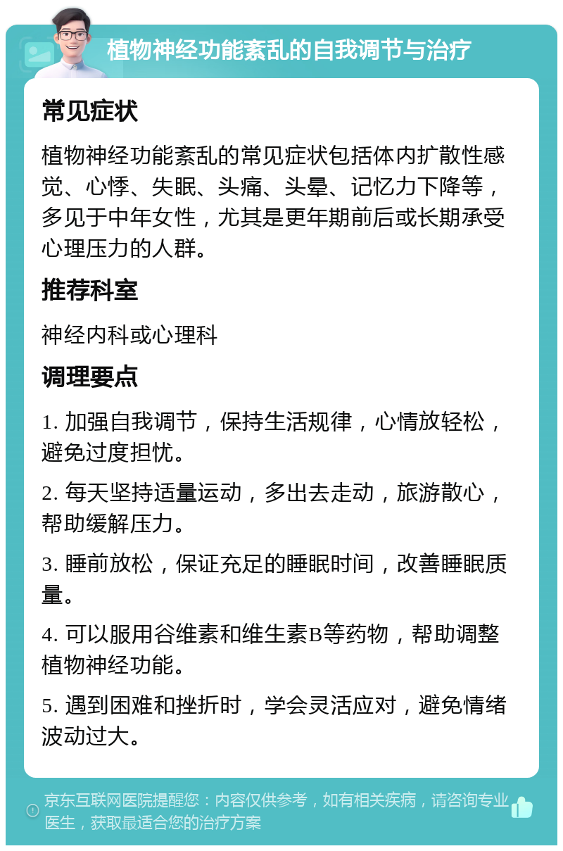 植物神经功能紊乱的自我调节与治疗 常见症状 植物神经功能紊乱的常见症状包括体内扩散性感觉、心悸、失眠、头痛、头晕、记忆力下降等，多见于中年女性，尤其是更年期前后或长期承受心理压力的人群。 推荐科室 神经内科或心理科 调理要点 1. 加强自我调节，保持生活规律，心情放轻松，避免过度担忧。 2. 每天坚持适量运动，多出去走动，旅游散心，帮助缓解压力。 3. 睡前放松，保证充足的睡眠时间，改善睡眠质量。 4. 可以服用谷维素和维生素B等药物，帮助调整植物神经功能。 5. 遇到困难和挫折时，学会灵活应对，避免情绪波动过大。