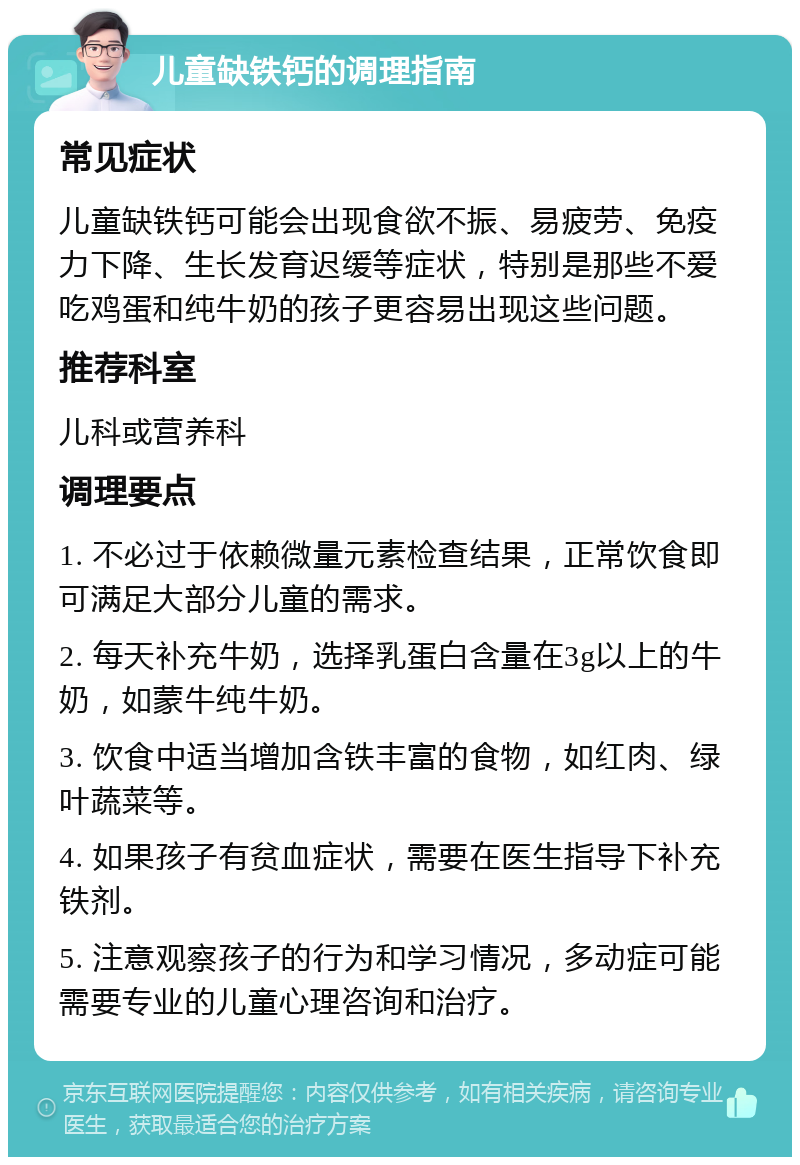 儿童缺铁钙的调理指南 常见症状 儿童缺铁钙可能会出现食欲不振、易疲劳、免疫力下降、生长发育迟缓等症状，特别是那些不爱吃鸡蛋和纯牛奶的孩子更容易出现这些问题。 推荐科室 儿科或营养科 调理要点 1. 不必过于依赖微量元素检查结果，正常饮食即可满足大部分儿童的需求。 2. 每天补充牛奶，选择乳蛋白含量在3g以上的牛奶，如蒙牛纯牛奶。 3. 饮食中适当增加含铁丰富的食物，如红肉、绿叶蔬菜等。 4. 如果孩子有贫血症状，需要在医生指导下补充铁剂。 5. 注意观察孩子的行为和学习情况，多动症可能需要专业的儿童心理咨询和治疗。