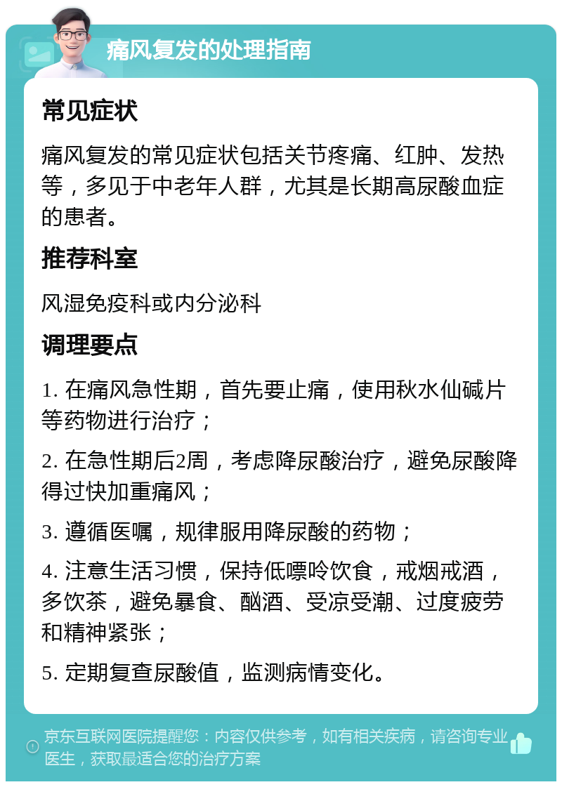 痛风复发的处理指南 常见症状 痛风复发的常见症状包括关节疼痛、红肿、发热等，多见于中老年人群，尤其是长期高尿酸血症的患者。 推荐科室 风湿免疫科或内分泌科 调理要点 1. 在痛风急性期，首先要止痛，使用秋水仙碱片等药物进行治疗； 2. 在急性期后2周，考虑降尿酸治疗，避免尿酸降得过快加重痛风； 3. 遵循医嘱，规律服用降尿酸的药物； 4. 注意生活习惯，保持低嘌呤饮食，戒烟戒酒，多饮茶，避免暴食、酗酒、受凉受潮、过度疲劳和精神紧张； 5. 定期复查尿酸值，监测病情变化。