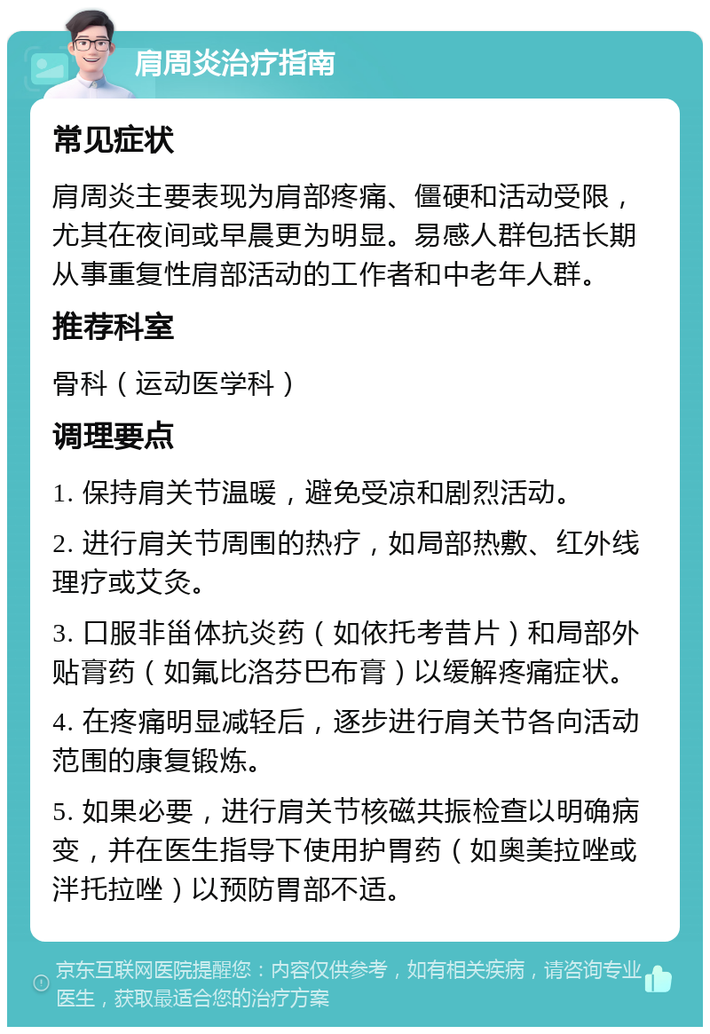 肩周炎治疗指南 常见症状 肩周炎主要表现为肩部疼痛、僵硬和活动受限，尤其在夜间或早晨更为明显。易感人群包括长期从事重复性肩部活动的工作者和中老年人群。 推荐科室 骨科（运动医学科） 调理要点 1. 保持肩关节温暖，避免受凉和剧烈活动。 2. 进行肩关节周围的热疗，如局部热敷、红外线理疗或艾灸。 3. 口服非甾体抗炎药（如依托考昔片）和局部外贴膏药（如氟比洛芬巴布膏）以缓解疼痛症状。 4. 在疼痛明显减轻后，逐步进行肩关节各向活动范围的康复锻炼。 5. 如果必要，进行肩关节核磁共振检查以明确病变，并在医生指导下使用护胃药（如奥美拉唑或泮托拉唑）以预防胃部不适。