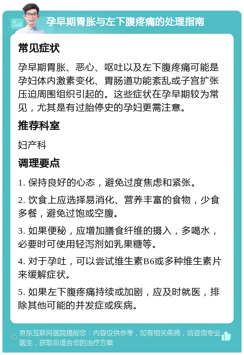 孕早期胃胀与左下腹疼痛的处理指南 常见症状 孕早期胃胀、恶心、呕吐以及左下腹疼痛可能是孕妇体内激素变化、胃肠道功能紊乱或子宫扩张压迫周围组织引起的。这些症状在孕早期较为常见，尤其是有过胎停史的孕妇更需注意。 推荐科室 妇产科 调理要点 1. 保持良好的心态，避免过度焦虑和紧张。 2. 饮食上应选择易消化、营养丰富的食物，少食多餐，避免过饱或空腹。 3. 如果便秘，应增加膳食纤维的摄入，多喝水，必要时可使用轻泻剂如乳果糖等。 4. 对于孕吐，可以尝试维生素B6或多种维生素片来缓解症状。 5. 如果左下腹疼痛持续或加剧，应及时就医，排除其他可能的并发症或疾病。