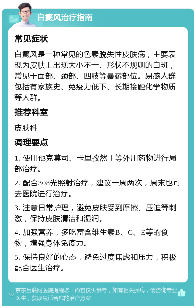 白癜风治疗指南 常见症状 白癜风是一种常见的色素脱失性皮肤病，主要表现为皮肤上出现大小不一、形状不规则的白斑，常见于面部、颈部、四肢等暴露部位。易感人群包括有家族史、免疫力低下、长期接触化学物质等人群。 推荐科室 皮肤科 调理要点 1. 使用他克莫司、卡里孜然丁等外用药物进行局部治疗。 2. 配合308光照射治疗，建议一周两次，周末也可去医院进行治疗。 3. 注意日常护理，避免皮肤受到摩擦、压迫等刺激，保持皮肤清洁和湿润。 4. 加强营养，多吃富含维生素B、C、E等的食物，增强身体免疫力。 5. 保持良好的心态，避免过度焦虑和压力，积极配合医生治疗。