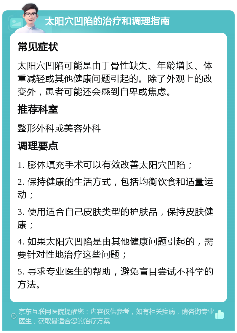 太阳穴凹陷的治疗和调理指南 常见症状 太阳穴凹陷可能是由于骨性缺失、年龄增长、体重减轻或其他健康问题引起的。除了外观上的改变外，患者可能还会感到自卑或焦虑。 推荐科室 整形外科或美容外科 调理要点 1. 膨体填充手术可以有效改善太阳穴凹陷； 2. 保持健康的生活方式，包括均衡饮食和适量运动； 3. 使用适合自己皮肤类型的护肤品，保持皮肤健康； 4. 如果太阳穴凹陷是由其他健康问题引起的，需要针对性地治疗这些问题； 5. 寻求专业医生的帮助，避免盲目尝试不科学的方法。