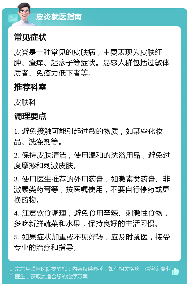 皮炎就医指南 常见症状 皮炎是一种常见的皮肤病，主要表现为皮肤红肿、瘙痒、起疹子等症状。易感人群包括过敏体质者、免疫力低下者等。 推荐科室 皮肤科 调理要点 1. 避免接触可能引起过敏的物质，如某些化妆品、洗涤剂等。 2. 保持皮肤清洁，使用温和的洗浴用品，避免过度摩擦和刺激皮肤。 3. 使用医生推荐的外用药膏，如激素类药膏、非激素类药膏等，按医嘱使用，不要自行停药或更换药物。 4. 注意饮食调理，避免食用辛辣、刺激性食物，多吃新鲜蔬菜和水果，保持良好的生活习惯。 5. 如果症状加重或不见好转，应及时就医，接受专业的治疗和指导。