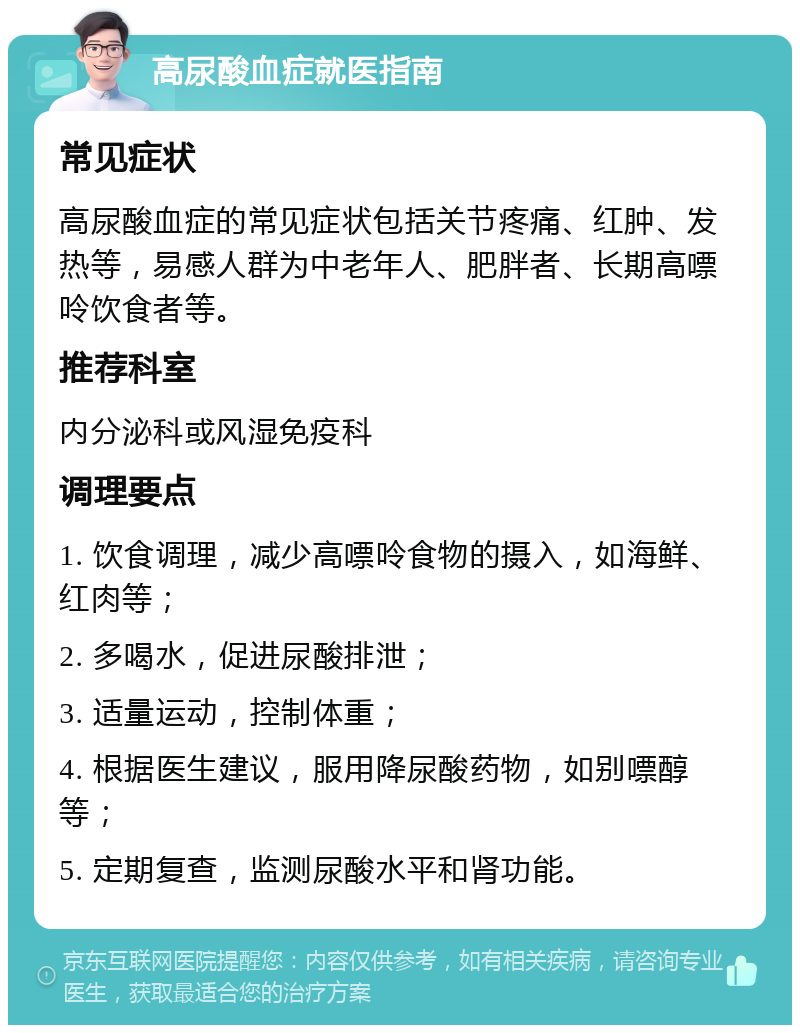 高尿酸血症就医指南 常见症状 高尿酸血症的常见症状包括关节疼痛、红肿、发热等，易感人群为中老年人、肥胖者、长期高嘌呤饮食者等。 推荐科室 内分泌科或风湿免疫科 调理要点 1. 饮食调理，减少高嘌呤食物的摄入，如海鲜、红肉等； 2. 多喝水，促进尿酸排泄； 3. 适量运动，控制体重； 4. 根据医生建议，服用降尿酸药物，如别嘌醇等； 5. 定期复查，监测尿酸水平和肾功能。