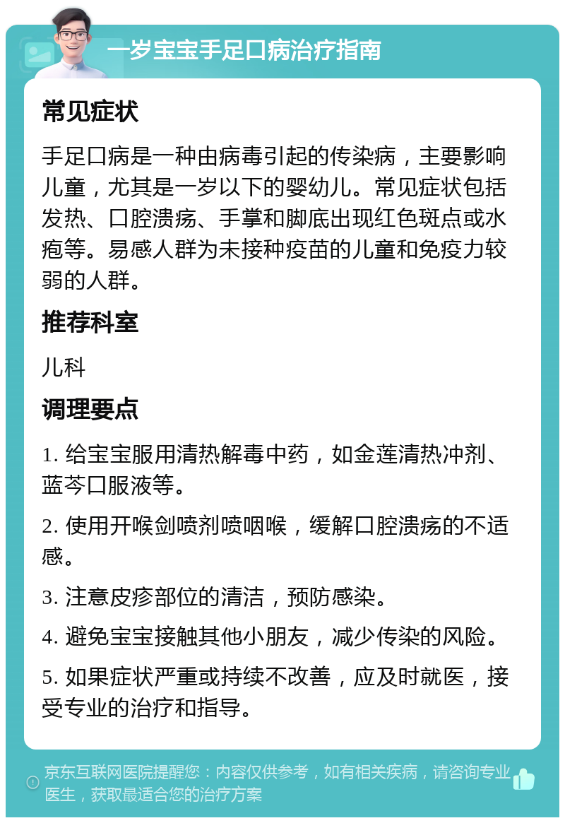 一岁宝宝手足口病治疗指南 常见症状 手足口病是一种由病毒引起的传染病，主要影响儿童，尤其是一岁以下的婴幼儿。常见症状包括发热、口腔溃疡、手掌和脚底出现红色斑点或水疱等。易感人群为未接种疫苗的儿童和免疫力较弱的人群。 推荐科室 儿科 调理要点 1. 给宝宝服用清热解毒中药，如金莲清热冲剂、蓝芩口服液等。 2. 使用开喉剑喷剂喷咽喉，缓解口腔溃疡的不适感。 3. 注意皮疹部位的清洁，预防感染。 4. 避免宝宝接触其他小朋友，减少传染的风险。 5. 如果症状严重或持续不改善，应及时就医，接受专业的治疗和指导。