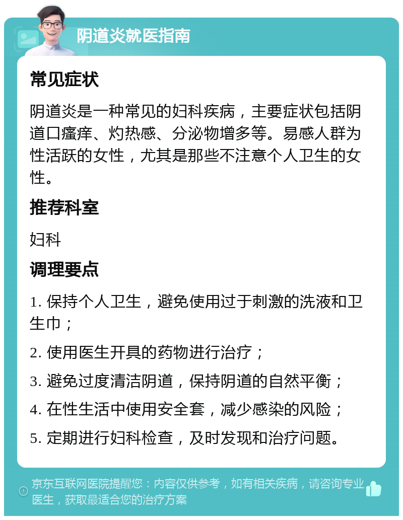 阴道炎就医指南 常见症状 阴道炎是一种常见的妇科疾病，主要症状包括阴道口瘙痒、灼热感、分泌物增多等。易感人群为性活跃的女性，尤其是那些不注意个人卫生的女性。 推荐科室 妇科 调理要点 1. 保持个人卫生，避免使用过于刺激的洗液和卫生巾； 2. 使用医生开具的药物进行治疗； 3. 避免过度清洁阴道，保持阴道的自然平衡； 4. 在性生活中使用安全套，减少感染的风险； 5. 定期进行妇科检查，及时发现和治疗问题。