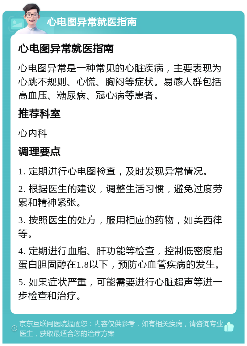 心电图异常就医指南 心电图异常就医指南 心电图异常是一种常见的心脏疾病，主要表现为心跳不规则、心慌、胸闷等症状。易感人群包括高血压、糖尿病、冠心病等患者。 推荐科室 心内科 调理要点 1. 定期进行心电图检查，及时发现异常情况。 2. 根据医生的建议，调整生活习惯，避免过度劳累和精神紧张。 3. 按照医生的处方，服用相应的药物，如美西律等。 4. 定期进行血脂、肝功能等检查，控制低密度脂蛋白胆固醇在1.8以下，预防心血管疾病的发生。 5. 如果症状严重，可能需要进行心脏超声等进一步检查和治疗。