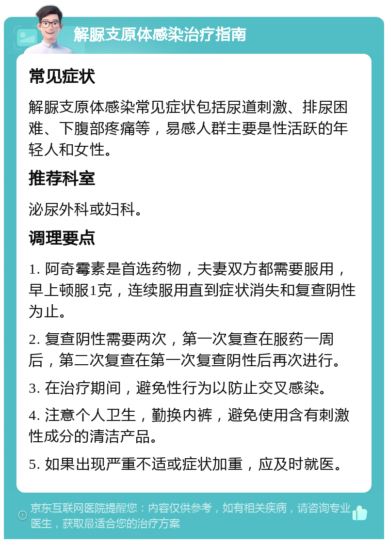 解脲支原体感染治疗指南 常见症状 解脲支原体感染常见症状包括尿道刺激、排尿困难、下腹部疼痛等，易感人群主要是性活跃的年轻人和女性。 推荐科室 泌尿外科或妇科。 调理要点 1. 阿奇霉素是首选药物，夫妻双方都需要服用，早上顿服1克，连续服用直到症状消失和复查阴性为止。 2. 复查阴性需要两次，第一次复查在服药一周后，第二次复查在第一次复查阴性后再次进行。 3. 在治疗期间，避免性行为以防止交叉感染。 4. 注意个人卫生，勤换内裤，避免使用含有刺激性成分的清洁产品。 5. 如果出现严重不适或症状加重，应及时就医。