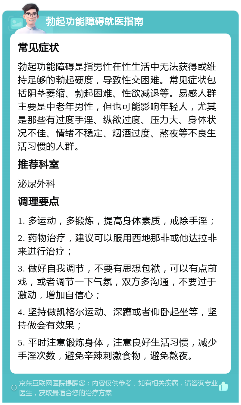 勃起功能障碍就医指南 常见症状 勃起功能障碍是指男性在性生活中无法获得或维持足够的勃起硬度，导致性交困难。常见症状包括阴茎萎缩、勃起困难、性欲减退等。易感人群主要是中老年男性，但也可能影响年轻人，尤其是那些有过度手淫、纵欲过度、压力大、身体状况不佳、情绪不稳定、烟酒过度、熬夜等不良生活习惯的人群。 推荐科室 泌尿外科 调理要点 1. 多运动，多锻炼，提高身体素质，戒除手淫； 2. 药物治疗，建议可以服用西地那非或他达拉非来进行治疗； 3. 做好自我调节，不要有思想包袱，可以有点前戏，或者调节一下气氛，双方多沟通，不要过于激动，增加自信心； 4. 坚持做凯格尔运动、深蹲或者仰卧起坐等，坚持做会有效果； 5. 平时注意锻炼身体，注意良好生活习惯，减少手淫次数，避免辛辣刺激食物，避免熬夜。