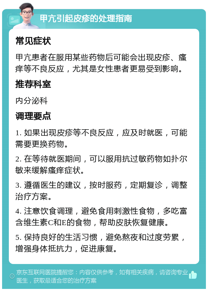 甲亢引起皮疹的处理指南 常见症状 甲亢患者在服用某些药物后可能会出现皮疹、瘙痒等不良反应，尤其是女性患者更易受到影响。 推荐科室 内分泌科 调理要点 1. 如果出现皮疹等不良反应，应及时就医，可能需要更换药物。 2. 在等待就医期间，可以服用抗过敏药物如扑尔敏来缓解瘙痒症状。 3. 遵循医生的建议，按时服药，定期复诊，调整治疗方案。 4. 注意饮食调理，避免食用刺激性食物，多吃富含维生素C和E的食物，帮助皮肤恢复健康。 5. 保持良好的生活习惯，避免熬夜和过度劳累，增强身体抵抗力，促进康复。