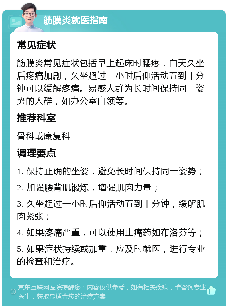 筋膜炎就医指南 常见症状 筋膜炎常见症状包括早上起床时腰疼，白天久坐后疼痛加剧，久坐超过一小时后仰活动五到十分钟可以缓解疼痛。易感人群为长时间保持同一姿势的人群，如办公室白领等。 推荐科室 骨科或康复科 调理要点 1. 保持正确的坐姿，避免长时间保持同一姿势； 2. 加强腰背肌锻炼，增强肌肉力量； 3. 久坐超过一小时后仰活动五到十分钟，缓解肌肉紧张； 4. 如果疼痛严重，可以使用止痛药如布洛芬等； 5. 如果症状持续或加重，应及时就医，进行专业的检查和治疗。