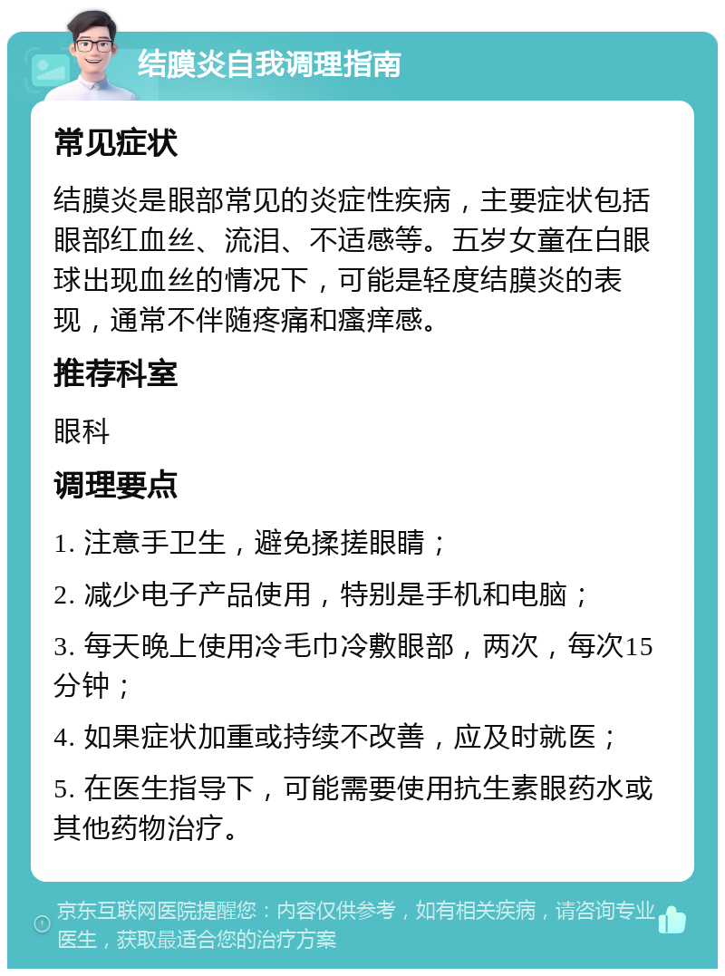 结膜炎自我调理指南 常见症状 结膜炎是眼部常见的炎症性疾病，主要症状包括眼部红血丝、流泪、不适感等。五岁女童在白眼球出现血丝的情况下，可能是轻度结膜炎的表现，通常不伴随疼痛和瘙痒感。 推荐科室 眼科 调理要点 1. 注意手卫生，避免揉搓眼睛； 2. 减少电子产品使用，特别是手机和电脑； 3. 每天晚上使用冷毛巾冷敷眼部，两次，每次15分钟； 4. 如果症状加重或持续不改善，应及时就医； 5. 在医生指导下，可能需要使用抗生素眼药水或其他药物治疗。