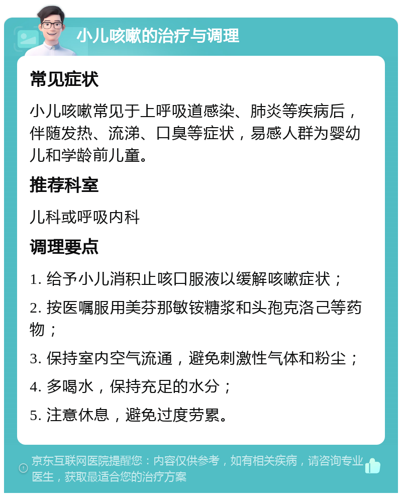 小儿咳嗽的治疗与调理 常见症状 小儿咳嗽常见于上呼吸道感染、肺炎等疾病后，伴随发热、流涕、口臭等症状，易感人群为婴幼儿和学龄前儿童。 推荐科室 儿科或呼吸内科 调理要点 1. 给予小儿消积止咳口服液以缓解咳嗽症状； 2. 按医嘱服用美芬那敏铵糖浆和头孢克洛己等药物； 3. 保持室内空气流通，避免刺激性气体和粉尘； 4. 多喝水，保持充足的水分； 5. 注意休息，避免过度劳累。