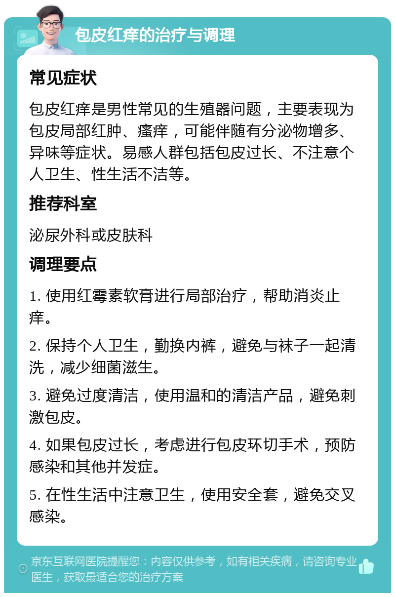 包皮红痒的治疗与调理 常见症状 包皮红痒是男性常见的生殖器问题，主要表现为包皮局部红肿、瘙痒，可能伴随有分泌物增多、异味等症状。易感人群包括包皮过长、不注意个人卫生、性生活不洁等。 推荐科室 泌尿外科或皮肤科 调理要点 1. 使用红霉素软膏进行局部治疗，帮助消炎止痒。 2. 保持个人卫生，勤换内裤，避免与袜子一起清洗，减少细菌滋生。 3. 避免过度清洁，使用温和的清洁产品，避免刺激包皮。 4. 如果包皮过长，考虑进行包皮环切手术，预防感染和其他并发症。 5. 在性生活中注意卫生，使用安全套，避免交叉感染。