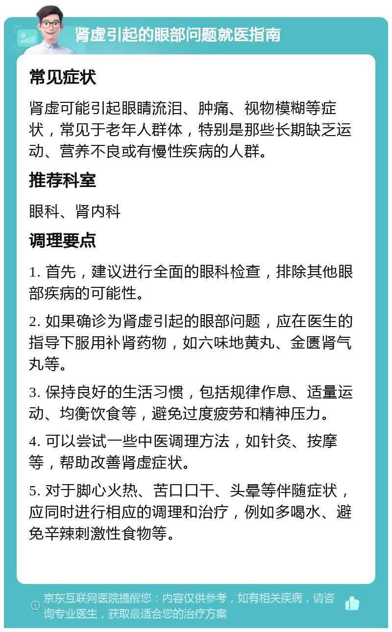 肾虚引起的眼部问题就医指南 常见症状 肾虚可能引起眼睛流泪、肿痛、视物模糊等症状，常见于老年人群体，特别是那些长期缺乏运动、营养不良或有慢性疾病的人群。 推荐科室 眼科、肾内科 调理要点 1. 首先，建议进行全面的眼科检查，排除其他眼部疾病的可能性。 2. 如果确诊为肾虚引起的眼部问题，应在医生的指导下服用补肾药物，如六味地黄丸、金匮肾气丸等。 3. 保持良好的生活习惯，包括规律作息、适量运动、均衡饮食等，避免过度疲劳和精神压力。 4. 可以尝试一些中医调理方法，如针灸、按摩等，帮助改善肾虚症状。 5. 对于脚心火热、苦口口干、头晕等伴随症状，应同时进行相应的调理和治疗，例如多喝水、避免辛辣刺激性食物等。