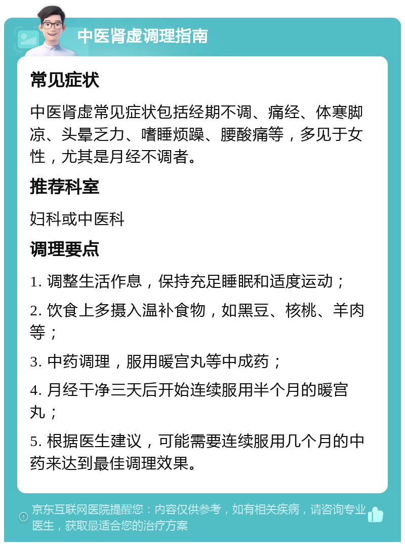 中医肾虚调理指南 常见症状 中医肾虚常见症状包括经期不调、痛经、体寒脚凉、头晕乏力、嗜睡烦躁、腰酸痛等，多见于女性，尤其是月经不调者。 推荐科室 妇科或中医科 调理要点 1. 调整生活作息，保持充足睡眠和适度运动； 2. 饮食上多摄入温补食物，如黑豆、核桃、羊肉等； 3. 中药调理，服用暖宫丸等中成药； 4. 月经干净三天后开始连续服用半个月的暖宫丸； 5. 根据医生建议，可能需要连续服用几个月的中药来达到最佳调理效果。