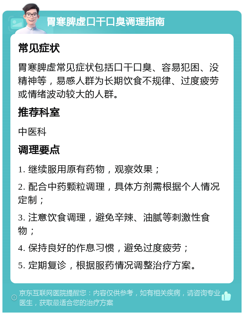 胃寒脾虚口干口臭调理指南 常见症状 胃寒脾虚常见症状包括口干口臭、容易犯困、没精神等，易感人群为长期饮食不规律、过度疲劳或情绪波动较大的人群。 推荐科室 中医科 调理要点 1. 继续服用原有药物，观察效果； 2. 配合中药颗粒调理，具体方剂需根据个人情况定制； 3. 注意饮食调理，避免辛辣、油腻等刺激性食物； 4. 保持良好的作息习惯，避免过度疲劳； 5. 定期复诊，根据服药情况调整治疗方案。