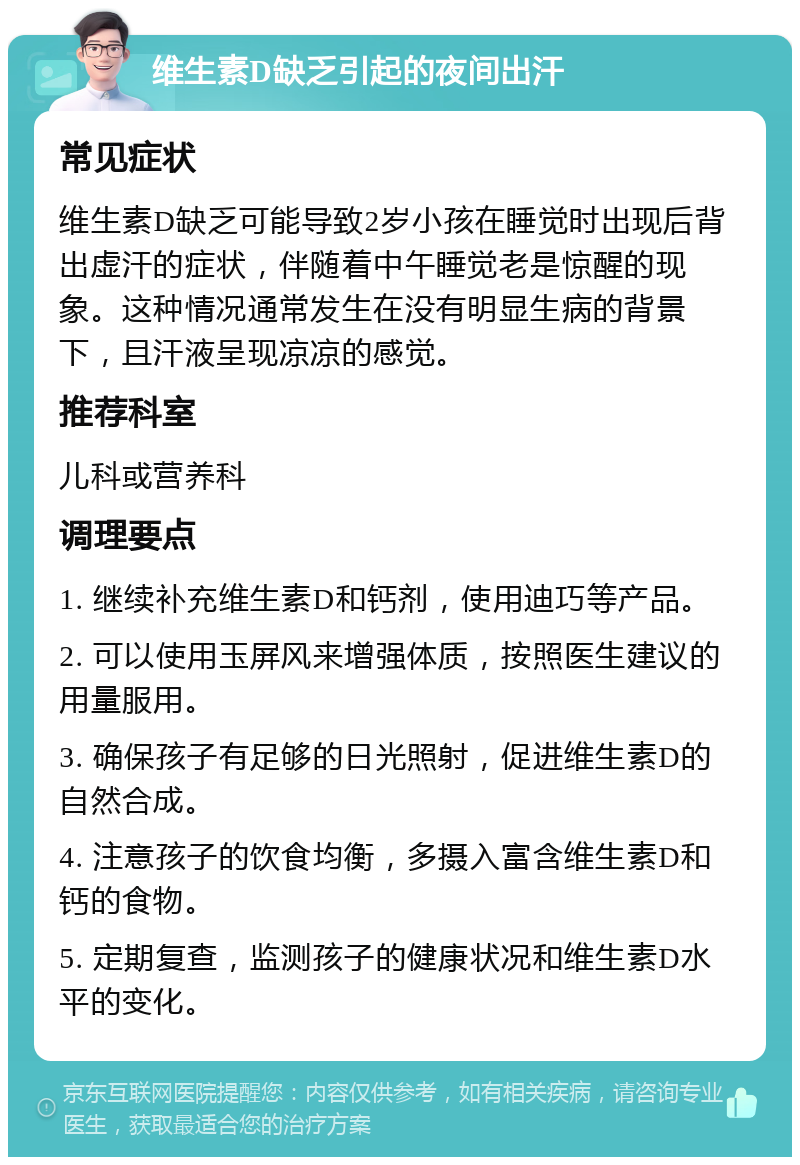 维生素D缺乏引起的夜间出汗 常见症状 维生素D缺乏可能导致2岁小孩在睡觉时出现后背出虚汗的症状，伴随着中午睡觉老是惊醒的现象。这种情况通常发生在没有明显生病的背景下，且汗液呈现凉凉的感觉。 推荐科室 儿科或营养科 调理要点 1. 继续补充维生素D和钙剂，使用迪巧等产品。 2. 可以使用玉屏风来增强体质，按照医生建议的用量服用。 3. 确保孩子有足够的日光照射，促进维生素D的自然合成。 4. 注意孩子的饮食均衡，多摄入富含维生素D和钙的食物。 5. 定期复查，监测孩子的健康状况和维生素D水平的变化。