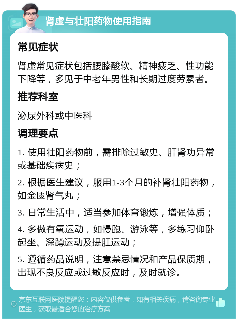 肾虚与壮阳药物使用指南 常见症状 肾虚常见症状包括腰膝酸软、精神疲乏、性功能下降等，多见于中老年男性和长期过度劳累者。 推荐科室 泌尿外科或中医科 调理要点 1. 使用壮阳药物前，需排除过敏史、肝肾功异常或基础疾病史； 2. 根据医生建议，服用1-3个月的补肾壮阳药物，如金匮肾气丸； 3. 日常生活中，适当参加体育锻炼，增强体质； 4. 多做有氧运动，如慢跑、游泳等，多练习仰卧起坐、深蹲运动及提肛运动； 5. 遵循药品说明，注意禁忌情况和产品保质期，出现不良反应或过敏反应时，及时就诊。