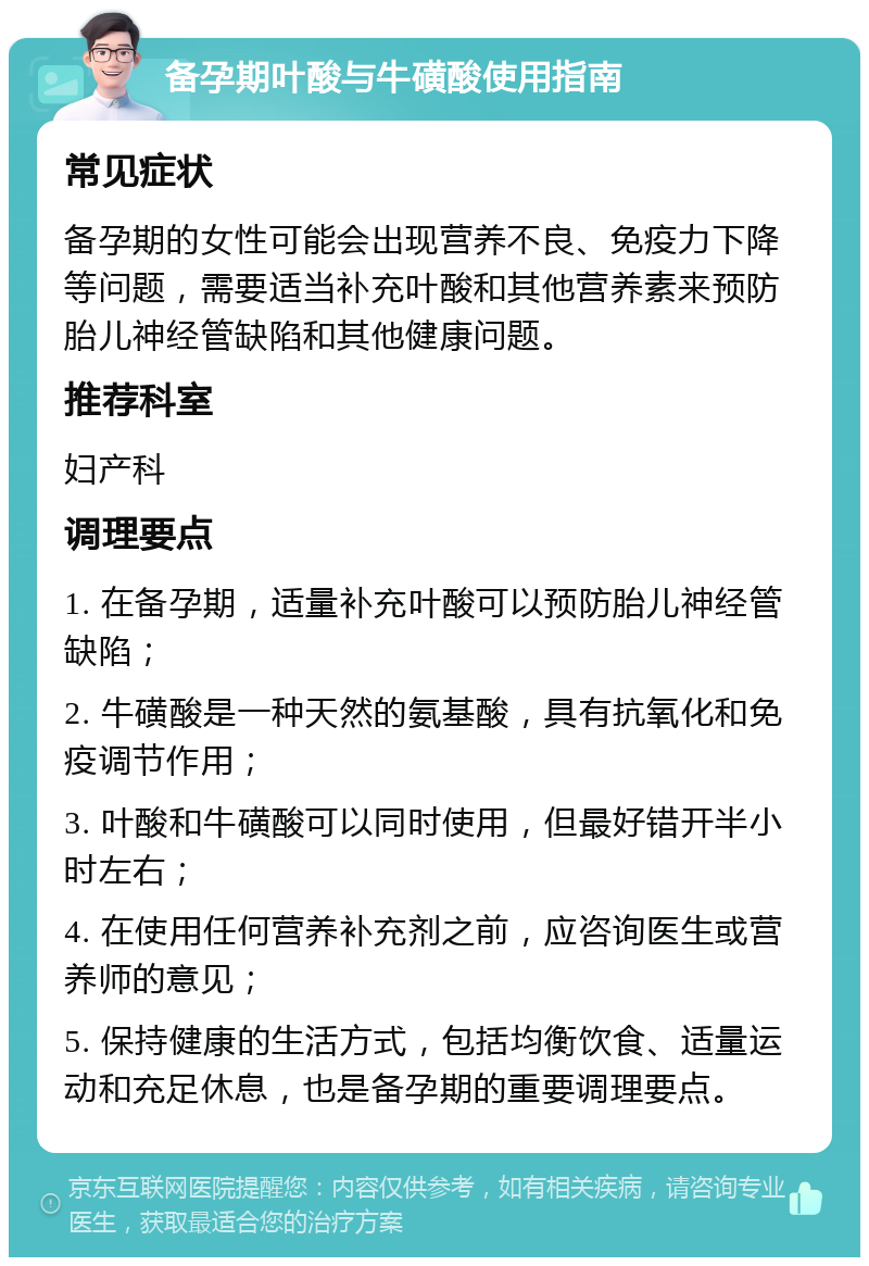 备孕期叶酸与牛磺酸使用指南 常见症状 备孕期的女性可能会出现营养不良、免疫力下降等问题，需要适当补充叶酸和其他营养素来预防胎儿神经管缺陷和其他健康问题。 推荐科室 妇产科 调理要点 1. 在备孕期，适量补充叶酸可以预防胎儿神经管缺陷； 2. 牛磺酸是一种天然的氨基酸，具有抗氧化和免疫调节作用； 3. 叶酸和牛磺酸可以同时使用，但最好错开半小时左右； 4. 在使用任何营养补充剂之前，应咨询医生或营养师的意见； 5. 保持健康的生活方式，包括均衡饮食、适量运动和充足休息，也是备孕期的重要调理要点。