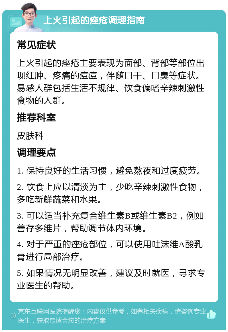 上火引起的痤疮调理指南 常见症状 上火引起的痤疮主要表现为面部、背部等部位出现红肿、疼痛的痘痘，伴随口干、口臭等症状。易感人群包括生活不规律、饮食偏嗜辛辣刺激性食物的人群。 推荐科室 皮肤科 调理要点 1. 保持良好的生活习惯，避免熬夜和过度疲劳。 2. 饮食上应以清淡为主，少吃辛辣刺激性食物，多吃新鲜蔬菜和水果。 3. 可以适当补充复合维生素B或维生素B2，例如善存多维片，帮助调节体内环境。 4. 对于严重的痤疮部位，可以使用吐沫维A酸乳膏进行局部治疗。 5. 如果情况无明显改善，建议及时就医，寻求专业医生的帮助。