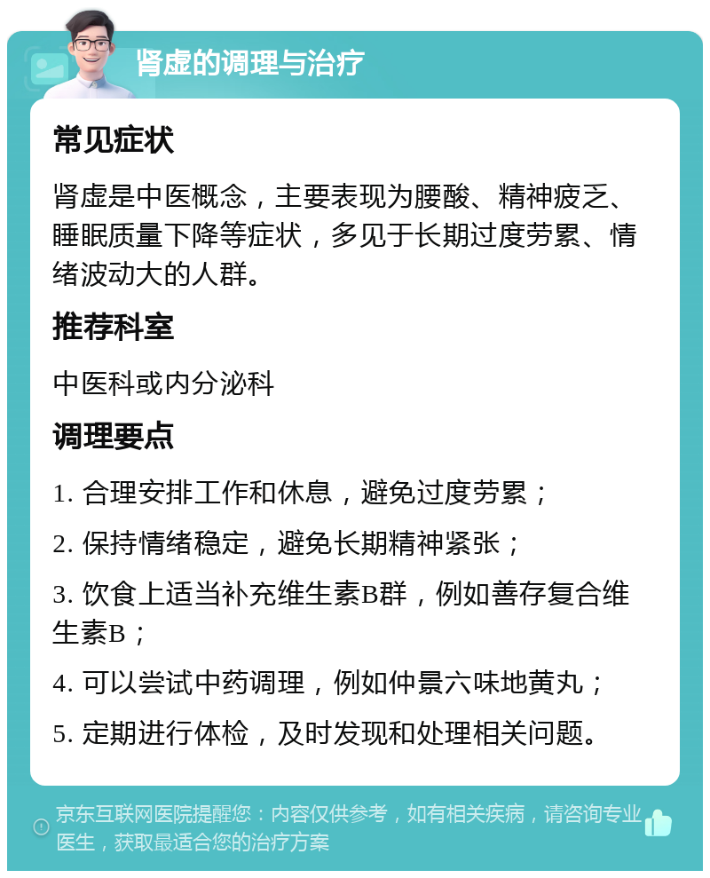 肾虚的调理与治疗 常见症状 肾虚是中医概念，主要表现为腰酸、精神疲乏、睡眠质量下降等症状，多见于长期过度劳累、情绪波动大的人群。 推荐科室 中医科或内分泌科 调理要点 1. 合理安排工作和休息，避免过度劳累； 2. 保持情绪稳定，避免长期精神紧张； 3. 饮食上适当补充维生素B群，例如善存复合维生素B； 4. 可以尝试中药调理，例如仲景六味地黄丸； 5. 定期进行体检，及时发现和处理相关问题。