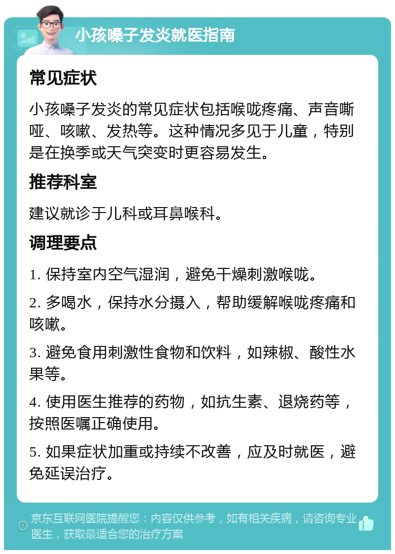 小孩嗓子发炎就医指南 常见症状 小孩嗓子发炎的常见症状包括喉咙疼痛、声音嘶哑、咳嗽、发热等。这种情况多见于儿童，特别是在换季或天气突变时更容易发生。 推荐科室 建议就诊于儿科或耳鼻喉科。 调理要点 1. 保持室内空气湿润，避免干燥刺激喉咙。 2. 多喝水，保持水分摄入，帮助缓解喉咙疼痛和咳嗽。 3. 避免食用刺激性食物和饮料，如辣椒、酸性水果等。 4. 使用医生推荐的药物，如抗生素、退烧药等，按照医嘱正确使用。 5. 如果症状加重或持续不改善，应及时就医，避免延误治疗。