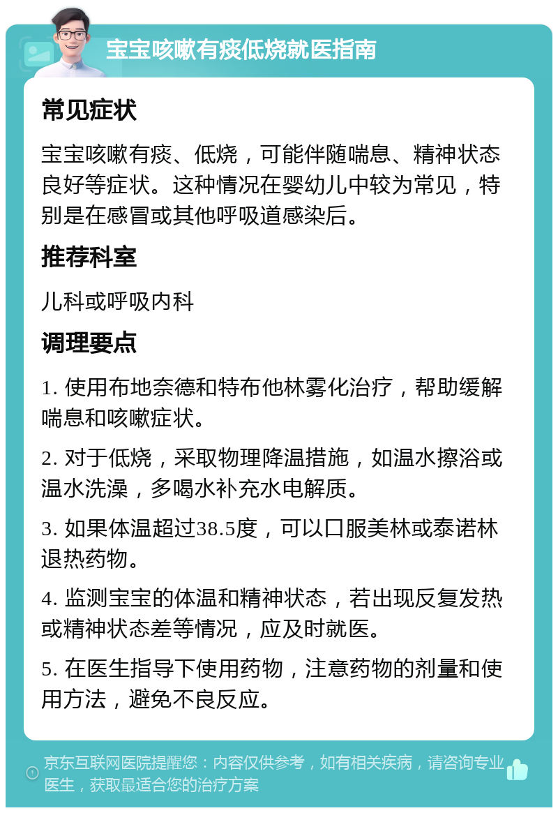 宝宝咳嗽有痰低烧就医指南 常见症状 宝宝咳嗽有痰、低烧，可能伴随喘息、精神状态良好等症状。这种情况在婴幼儿中较为常见，特别是在感冒或其他呼吸道感染后。 推荐科室 儿科或呼吸内科 调理要点 1. 使用布地奈德和特布他林雾化治疗，帮助缓解喘息和咳嗽症状。 2. 对于低烧，采取物理降温措施，如温水擦浴或温水洗澡，多喝水补充水电解质。 3. 如果体温超过38.5度，可以口服美林或泰诺林退热药物。 4. 监测宝宝的体温和精神状态，若出现反复发热或精神状态差等情况，应及时就医。 5. 在医生指导下使用药物，注意药物的剂量和使用方法，避免不良反应。