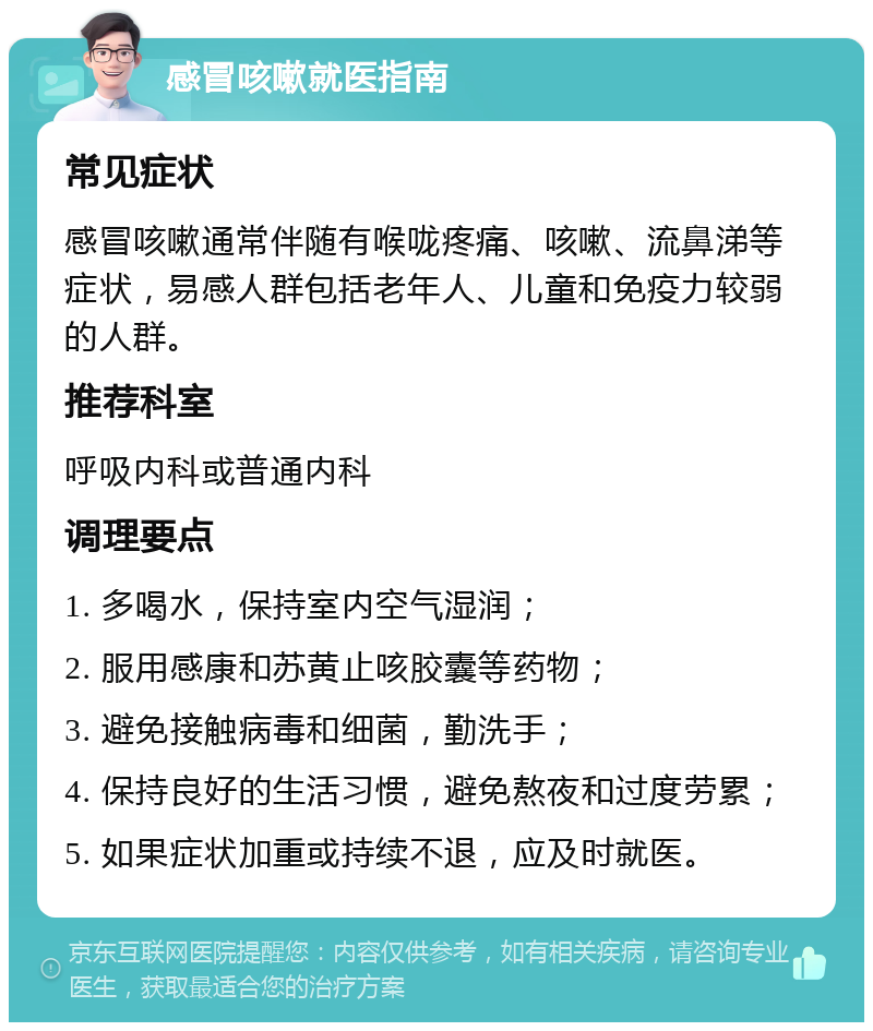 感冒咳嗽就医指南 常见症状 感冒咳嗽通常伴随有喉咙疼痛、咳嗽、流鼻涕等症状，易感人群包括老年人、儿童和免疫力较弱的人群。 推荐科室 呼吸内科或普通内科 调理要点 1. 多喝水，保持室内空气湿润； 2. 服用感康和苏黄止咳胶囊等药物； 3. 避免接触病毒和细菌，勤洗手； 4. 保持良好的生活习惯，避免熬夜和过度劳累； 5. 如果症状加重或持续不退，应及时就医。