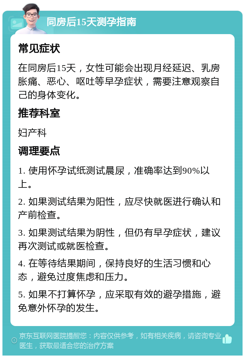 同房后15天测孕指南 常见症状 在同房后15天，女性可能会出现月经延迟、乳房胀痛、恶心、呕吐等早孕症状，需要注意观察自己的身体变化。 推荐科室 妇产科 调理要点 1. 使用怀孕试纸测试晨尿，准确率达到90%以上。 2. 如果测试结果为阳性，应尽快就医进行确认和产前检查。 3. 如果测试结果为阴性，但仍有早孕症状，建议再次测试或就医检查。 4. 在等待结果期间，保持良好的生活习惯和心态，避免过度焦虑和压力。 5. 如果不打算怀孕，应采取有效的避孕措施，避免意外怀孕的发生。