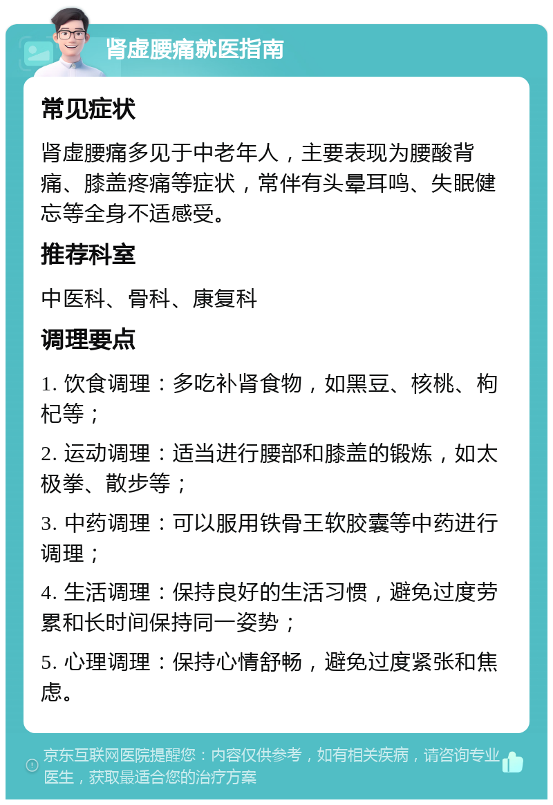 肾虚腰痛就医指南 常见症状 肾虚腰痛多见于中老年人，主要表现为腰酸背痛、膝盖疼痛等症状，常伴有头晕耳鸣、失眠健忘等全身不适感受。 推荐科室 中医科、骨科、康复科 调理要点 1. 饮食调理：多吃补肾食物，如黑豆、核桃、枸杞等； 2. 运动调理：适当进行腰部和膝盖的锻炼，如太极拳、散步等； 3. 中药调理：可以服用铁骨王软胶囊等中药进行调理； 4. 生活调理：保持良好的生活习惯，避免过度劳累和长时间保持同一姿势； 5. 心理调理：保持心情舒畅，避免过度紧张和焦虑。