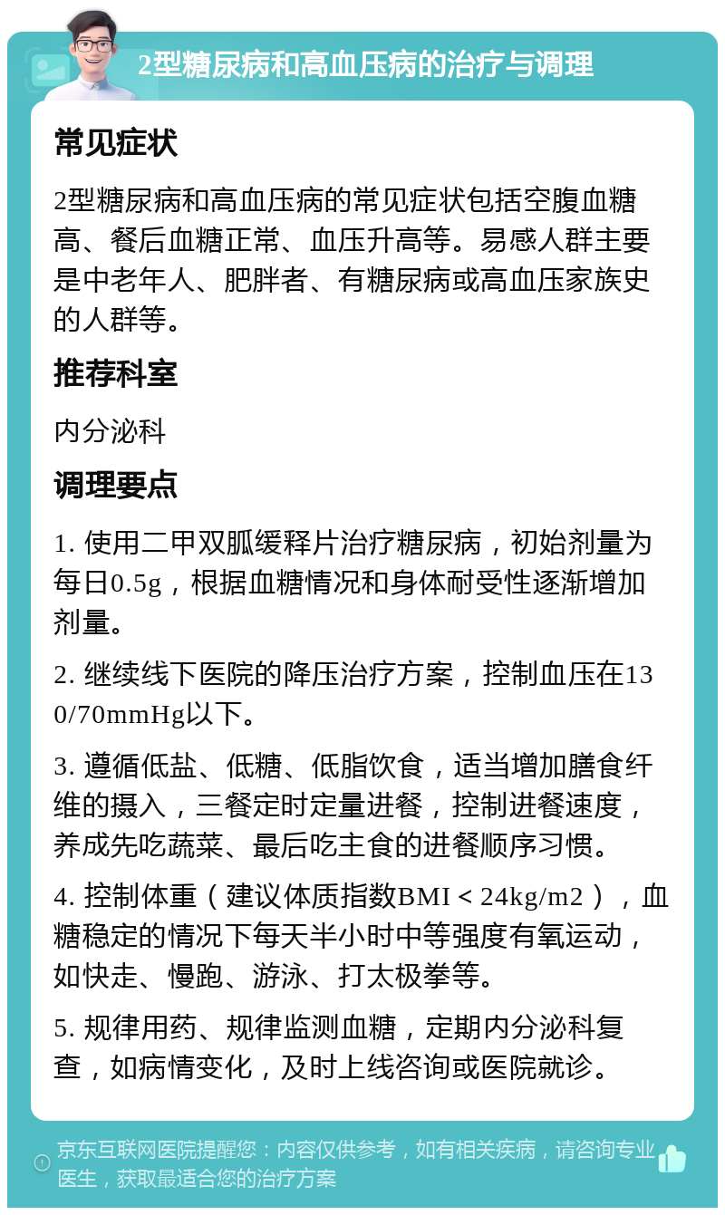 2型糖尿病和高血压病的治疗与调理 常见症状 2型糖尿病和高血压病的常见症状包括空腹血糖高、餐后血糖正常、血压升高等。易感人群主要是中老年人、肥胖者、有糖尿病或高血压家族史的人群等。 推荐科室 内分泌科 调理要点 1. 使用二甲双胍缓释片治疗糖尿病，初始剂量为每日0.5g，根据血糖情况和身体耐受性逐渐增加剂量。 2. 继续线下医院的降压治疗方案，控制血压在130/70mmHg以下。 3. 遵循低盐、低糖、低脂饮食，适当增加膳食纤维的摄入，三餐定时定量进餐，控制进餐速度，养成先吃蔬菜、最后吃主食的进餐顺序习惯。 4. 控制体重（建议体质指数BMI＜24kg/m2），血糖稳定的情况下每天半小时中等强度有氧运动，如快走、慢跑、游泳、打太极拳等。 5. 规律用药、规律监测血糖，定期内分泌科复查，如病情变化，及时上线咨询或医院就诊。