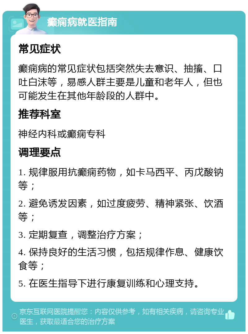 癫痫病就医指南 常见症状 癫痫病的常见症状包括突然失去意识、抽搐、口吐白沫等，易感人群主要是儿童和老年人，但也可能发生在其他年龄段的人群中。 推荐科室 神经内科或癫痫专科 调理要点 1. 规律服用抗癫痫药物，如卡马西平、丙戊酸钠等； 2. 避免诱发因素，如过度疲劳、精神紧张、饮酒等； 3. 定期复查，调整治疗方案； 4. 保持良好的生活习惯，包括规律作息、健康饮食等； 5. 在医生指导下进行康复训练和心理支持。