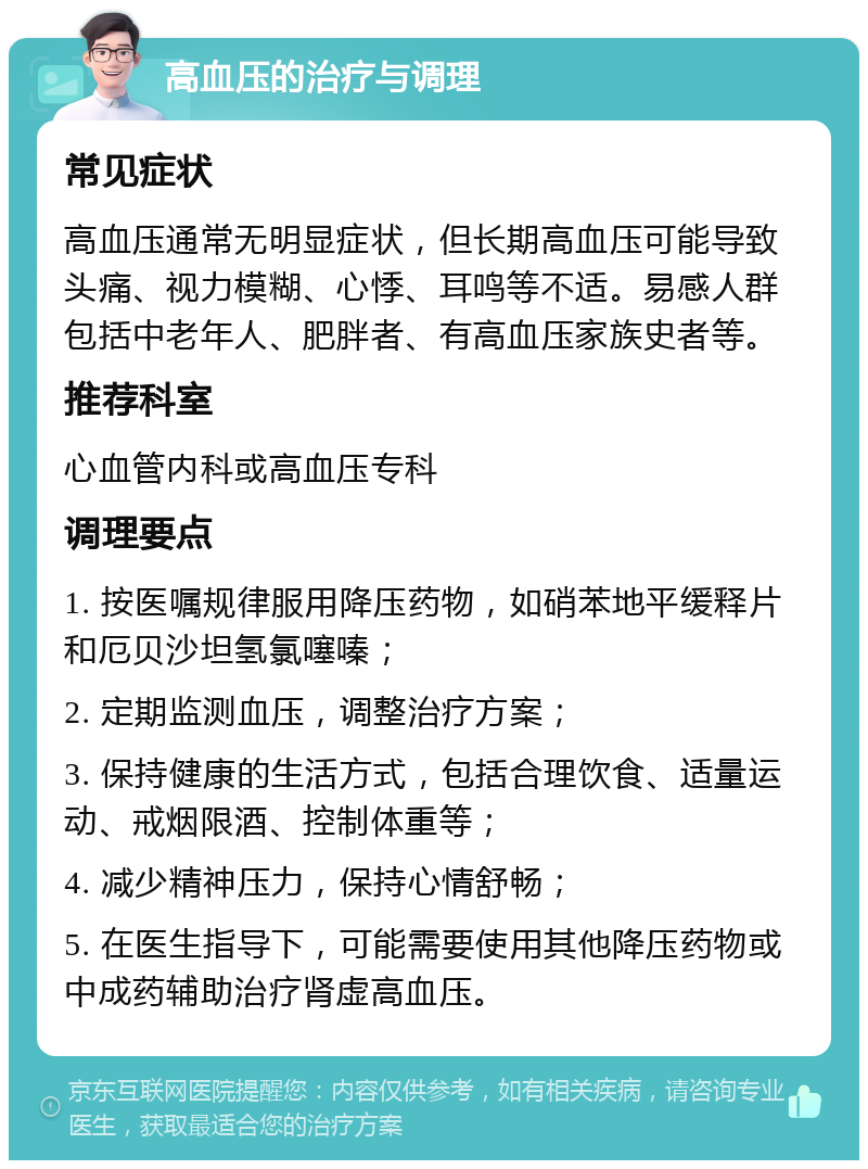 高血压的治疗与调理 常见症状 高血压通常无明显症状，但长期高血压可能导致头痛、视力模糊、心悸、耳鸣等不适。易感人群包括中老年人、肥胖者、有高血压家族史者等。 推荐科室 心血管内科或高血压专科 调理要点 1. 按医嘱规律服用降压药物，如硝苯地平缓释片和厄贝沙坦氢氯噻嗪； 2. 定期监测血压，调整治疗方案； 3. 保持健康的生活方式，包括合理饮食、适量运动、戒烟限酒、控制体重等； 4. 减少精神压力，保持心情舒畅； 5. 在医生指导下，可能需要使用其他降压药物或中成药辅助治疗肾虚高血压。