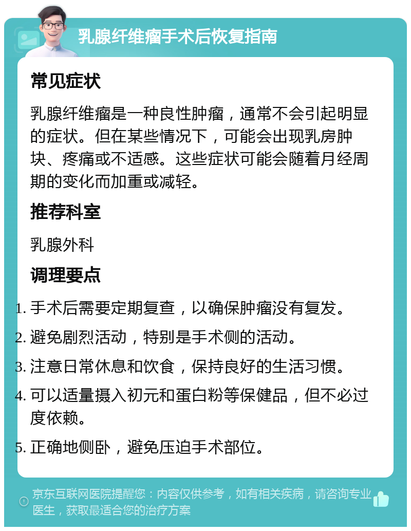 乳腺纤维瘤手术后恢复指南 常见症状 乳腺纤维瘤是一种良性肿瘤，通常不会引起明显的症状。但在某些情况下，可能会出现乳房肿块、疼痛或不适感。这些症状可能会随着月经周期的变化而加重或减轻。 推荐科室 乳腺外科 调理要点 手术后需要定期复查，以确保肿瘤没有复发。 避免剧烈活动，特别是手术侧的活动。 注意日常休息和饮食，保持良好的生活习惯。 可以适量摄入初元和蛋白粉等保健品，但不必过度依赖。 正确地侧卧，避免压迫手术部位。