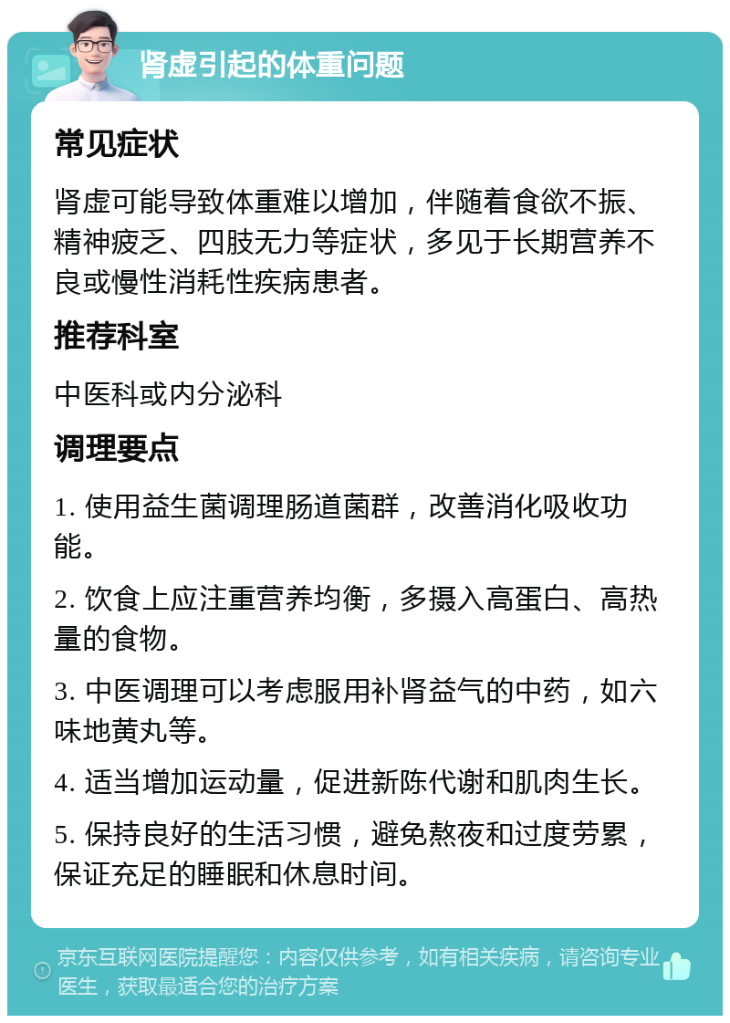 肾虚引起的体重问题 常见症状 肾虚可能导致体重难以增加，伴随着食欲不振、精神疲乏、四肢无力等症状，多见于长期营养不良或慢性消耗性疾病患者。 推荐科室 中医科或内分泌科 调理要点 1. 使用益生菌调理肠道菌群，改善消化吸收功能。 2. 饮食上应注重营养均衡，多摄入高蛋白、高热量的食物。 3. 中医调理可以考虑服用补肾益气的中药，如六味地黄丸等。 4. 适当增加运动量，促进新陈代谢和肌肉生长。 5. 保持良好的生活习惯，避免熬夜和过度劳累，保证充足的睡眠和休息时间。