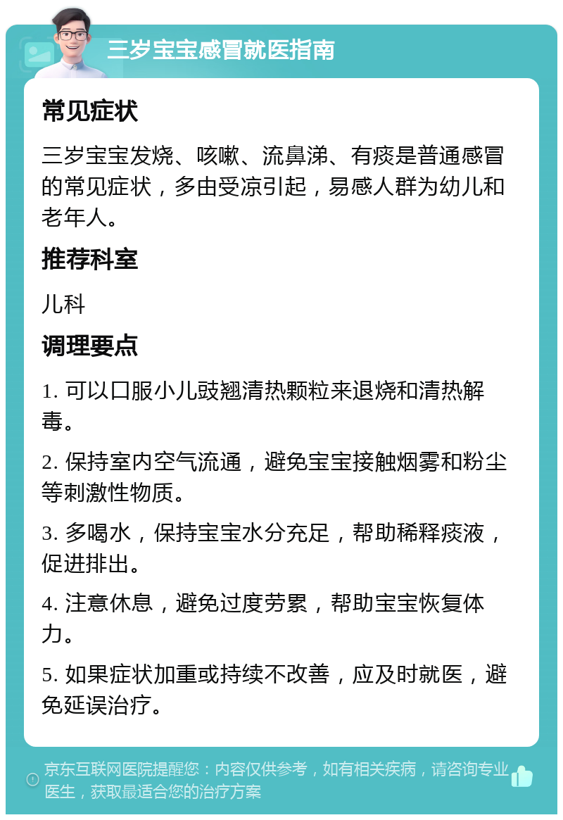 三岁宝宝感冒就医指南 常见症状 三岁宝宝发烧、咳嗽、流鼻涕、有痰是普通感冒的常见症状，多由受凉引起，易感人群为幼儿和老年人。 推荐科室 儿科 调理要点 1. 可以口服小儿豉翘清热颗粒来退烧和清热解毒。 2. 保持室内空气流通，避免宝宝接触烟雾和粉尘等刺激性物质。 3. 多喝水，保持宝宝水分充足，帮助稀释痰液，促进排出。 4. 注意休息，避免过度劳累，帮助宝宝恢复体力。 5. 如果症状加重或持续不改善，应及时就医，避免延误治疗。