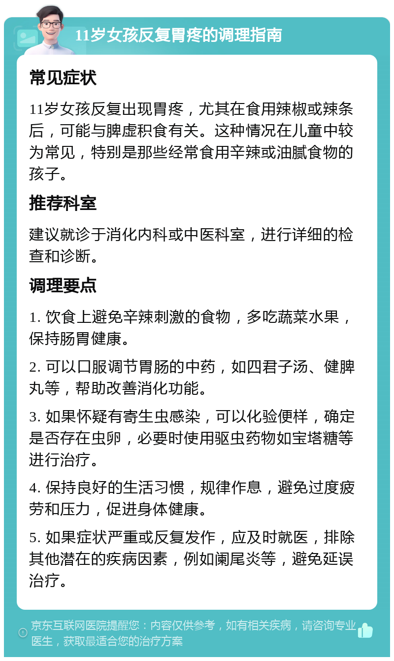 11岁女孩反复胃疼的调理指南 常见症状 11岁女孩反复出现胃疼，尤其在食用辣椒或辣条后，可能与脾虚积食有关。这种情况在儿童中较为常见，特别是那些经常食用辛辣或油腻食物的孩子。 推荐科室 建议就诊于消化内科或中医科室，进行详细的检查和诊断。 调理要点 1. 饮食上避免辛辣刺激的食物，多吃蔬菜水果，保持肠胃健康。 2. 可以口服调节胃肠的中药，如四君子汤、健脾丸等，帮助改善消化功能。 3. 如果怀疑有寄生虫感染，可以化验便样，确定是否存在虫卵，必要时使用驱虫药物如宝塔糖等进行治疗。 4. 保持良好的生活习惯，规律作息，避免过度疲劳和压力，促进身体健康。 5. 如果症状严重或反复发作，应及时就医，排除其他潜在的疾病因素，例如阑尾炎等，避免延误治疗。