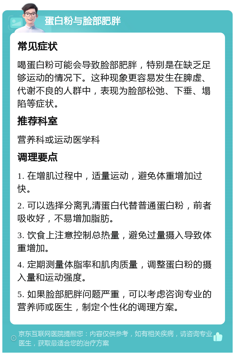 蛋白粉与脸部肥胖 常见症状 喝蛋白粉可能会导致脸部肥胖，特别是在缺乏足够运动的情况下。这种现象更容易发生在脾虚、代谢不良的人群中，表现为脸部松弛、下垂、塌陷等症状。 推荐科室 营养科或运动医学科 调理要点 1. 在增肌过程中，适量运动，避免体重增加过快。 2. 可以选择分离乳清蛋白代替普通蛋白粉，前者吸收好，不易增加脂肪。 3. 饮食上注意控制总热量，避免过量摄入导致体重增加。 4. 定期测量体脂率和肌肉质量，调整蛋白粉的摄入量和运动强度。 5. 如果脸部肥胖问题严重，可以考虑咨询专业的营养师或医生，制定个性化的调理方案。