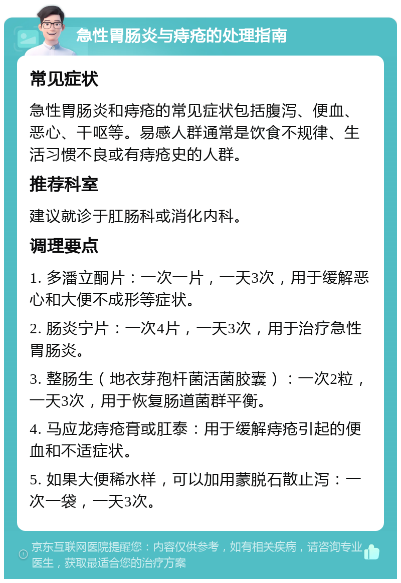 急性胃肠炎与痔疮的处理指南 常见症状 急性胃肠炎和痔疮的常见症状包括腹泻、便血、恶心、干呕等。易感人群通常是饮食不规律、生活习惯不良或有痔疮史的人群。 推荐科室 建议就诊于肛肠科或消化内科。 调理要点 1. 多潘立酮片：一次一片，一天3次，用于缓解恶心和大便不成形等症状。 2. 肠炎宁片：一次4片，一天3次，用于治疗急性胃肠炎。 3. 整肠生（地衣芽孢杆菌活菌胶囊）：一次2粒，一天3次，用于恢复肠道菌群平衡。 4. 马应龙痔疮膏或肛泰：用于缓解痔疮引起的便血和不适症状。 5. 如果大便稀水样，可以加用蒙脱石散止泻：一次一袋，一天3次。