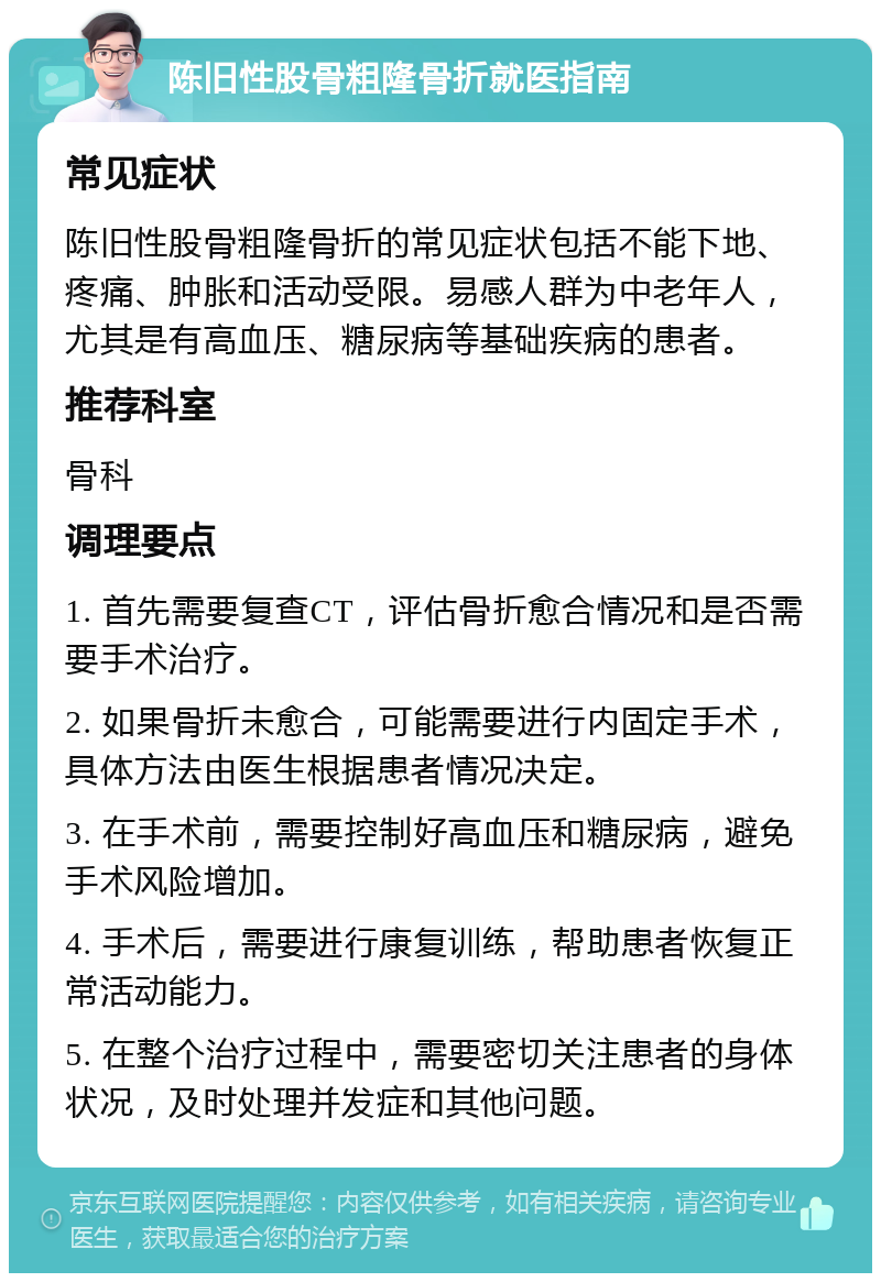 陈旧性股骨粗隆骨折就医指南 常见症状 陈旧性股骨粗隆骨折的常见症状包括不能下地、疼痛、肿胀和活动受限。易感人群为中老年人，尤其是有高血压、糖尿病等基础疾病的患者。 推荐科室 骨科 调理要点 1. 首先需要复查CT，评估骨折愈合情况和是否需要手术治疗。 2. 如果骨折未愈合，可能需要进行内固定手术，具体方法由医生根据患者情况决定。 3. 在手术前，需要控制好高血压和糖尿病，避免手术风险增加。 4. 手术后，需要进行康复训练，帮助患者恢复正常活动能力。 5. 在整个治疗过程中，需要密切关注患者的身体状况，及时处理并发症和其他问题。