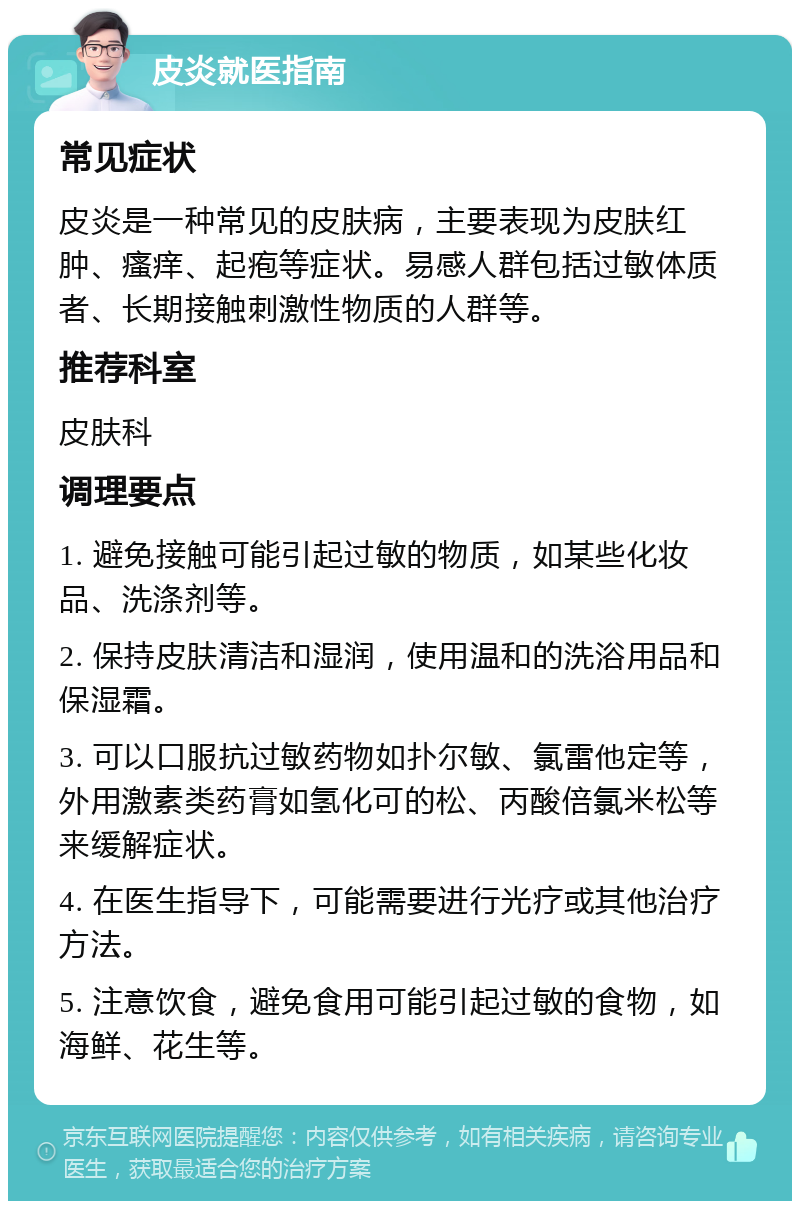 皮炎就医指南 常见症状 皮炎是一种常见的皮肤病，主要表现为皮肤红肿、瘙痒、起疱等症状。易感人群包括过敏体质者、长期接触刺激性物质的人群等。 推荐科室 皮肤科 调理要点 1. 避免接触可能引起过敏的物质，如某些化妆品、洗涤剂等。 2. 保持皮肤清洁和湿润，使用温和的洗浴用品和保湿霜。 3. 可以口服抗过敏药物如扑尔敏、氯雷他定等，外用激素类药膏如氢化可的松、丙酸倍氯米松等来缓解症状。 4. 在医生指导下，可能需要进行光疗或其他治疗方法。 5. 注意饮食，避免食用可能引起过敏的食物，如海鲜、花生等。