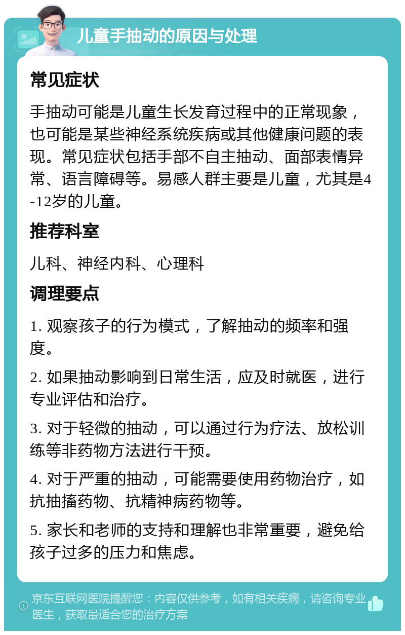 儿童手抽动的原因与处理 常见症状 手抽动可能是儿童生长发育过程中的正常现象，也可能是某些神经系统疾病或其他健康问题的表现。常见症状包括手部不自主抽动、面部表情异常、语言障碍等。易感人群主要是儿童，尤其是4-12岁的儿童。 推荐科室 儿科、神经内科、心理科 调理要点 1. 观察孩子的行为模式，了解抽动的频率和强度。 2. 如果抽动影响到日常生活，应及时就医，进行专业评估和治疗。 3. 对于轻微的抽动，可以通过行为疗法、放松训练等非药物方法进行干预。 4. 对于严重的抽动，可能需要使用药物治疗，如抗抽搐药物、抗精神病药物等。 5. 家长和老师的支持和理解也非常重要，避免给孩子过多的压力和焦虑。