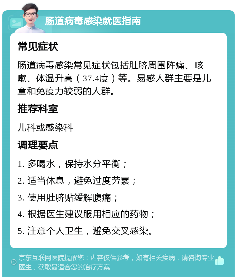 肠道病毒感染就医指南 常见症状 肠道病毒感染常见症状包括肚脐周围阵痛、咳嗽、体温升高（37.4度）等。易感人群主要是儿童和免疫力较弱的人群。 推荐科室 儿科或感染科 调理要点 1. 多喝水，保持水分平衡； 2. 适当休息，避免过度劳累； 3. 使用肚脐贴缓解腹痛； 4. 根据医生建议服用相应的药物； 5. 注意个人卫生，避免交叉感染。